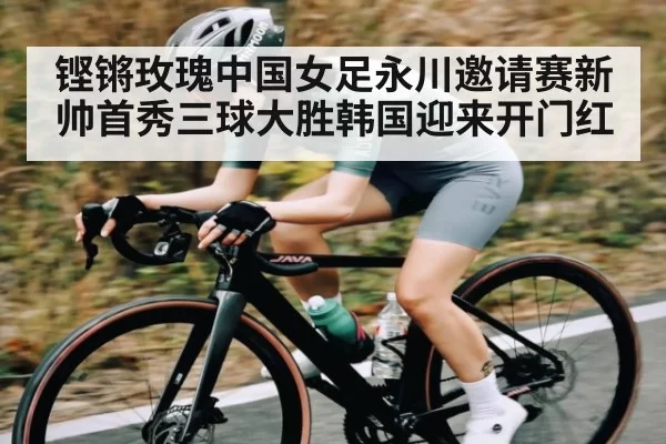 铿锵玫瑰中国女足永川邀请赛新帅首秀三球大胜韩国迎来开门红